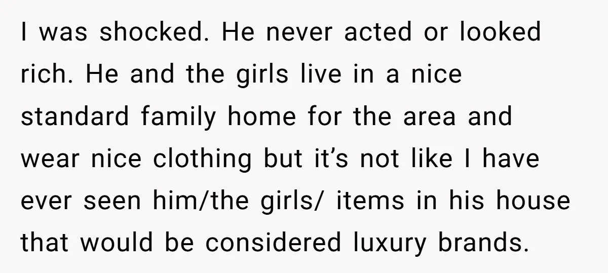 I was shocked. He never acted or looked rich. He and the girls live in a nice standard family home for the area and wear nice clothing but it’s not...