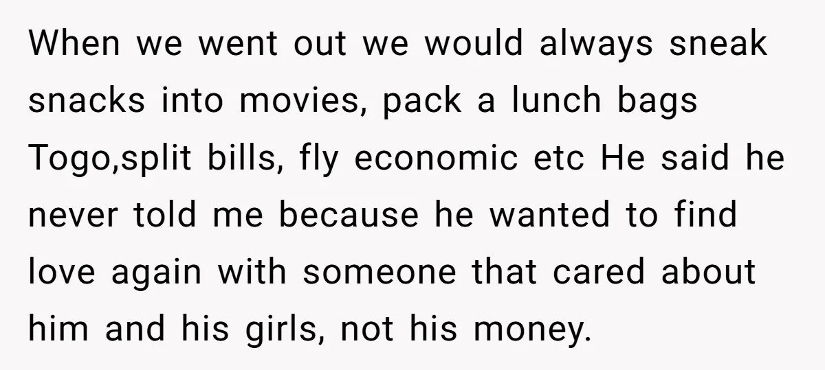 When we went out we would always sneak snacks into movies, pack a lunch bags Togo,split bills, fly economic etc He said he never told me because he wanted to...