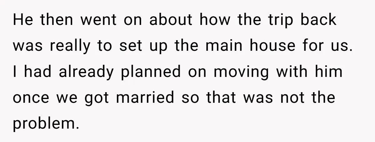 He then went on about how the trip back was really to set up the main house for us. I had already planned on moving with him once we got...