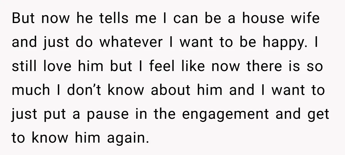 But now he tells me I can be a house wife and just do whatever I want to be happy. I still love him but I feel like now there...