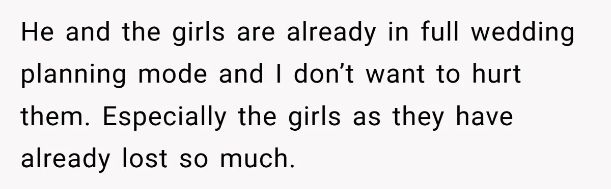 He and the girls are already in full wedding planning mode and I don’t want to hurt them. Especially the girls as they have already lost so much.