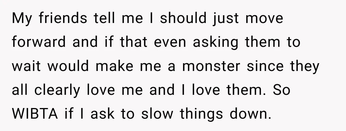My friends tell me I should just move forward and if that even asking them to wait would make me a monster since they all clearly love me and I...