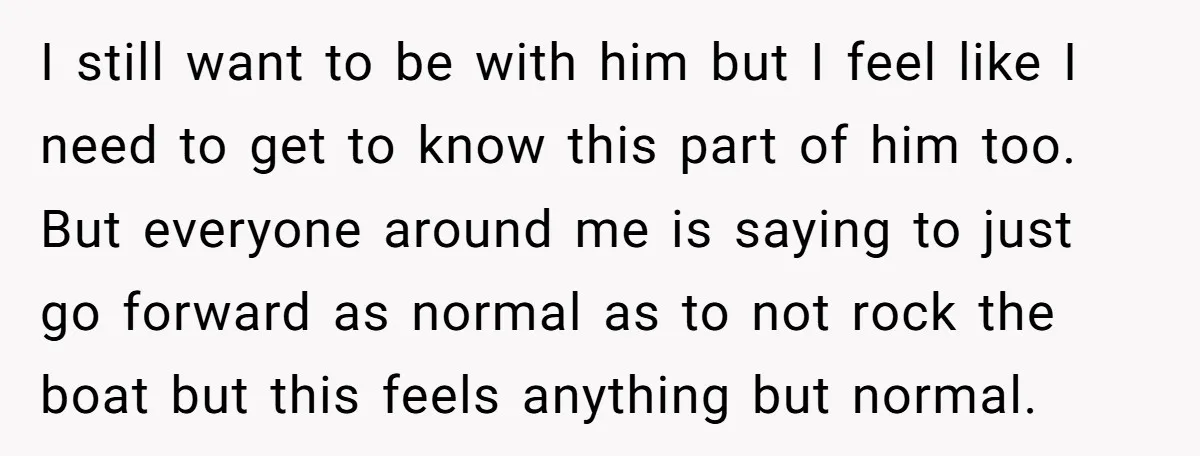 I still want to be with him but I feel like I need to get to know this part of him too. But everyone around me is saying to just...