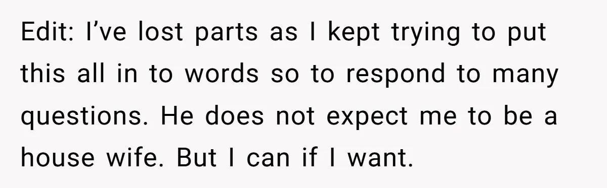 Edit: I’ve lost parts as I kept trying to put this all in to words so to respond to many questions. He does not expect me to be a house...
