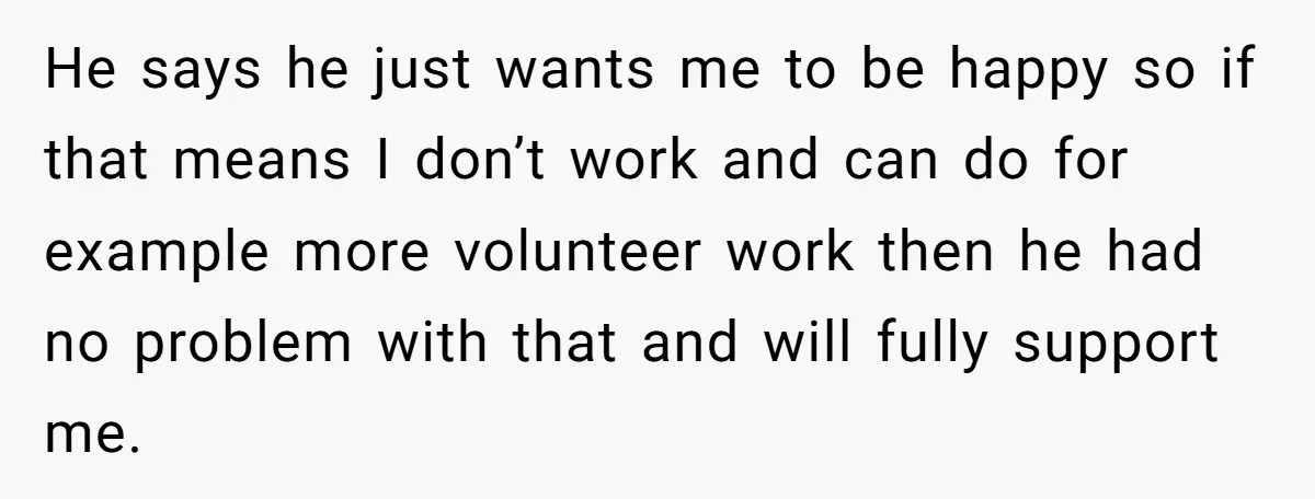 He says he just wants me to be happy so if that means I don’t work and can do for example more volunteer work then he had no problem with...