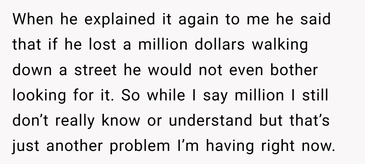When he explained it again to me he said that if he lost a million dollars walking down a street he would not even bother looking for it. So while...