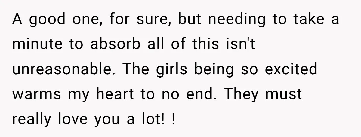 A good one, for sure, but needing to take a minute to absorb all of this isn't unreasonable. The girls being so excited warms my heart to no end. They...