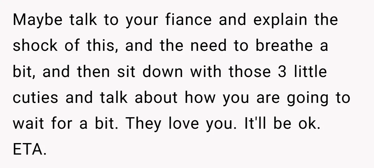 Maybe talk to your fiance and explain the shock of this, and the need to breathe a bit, and then sit down with those 3 little cuties and talk about...