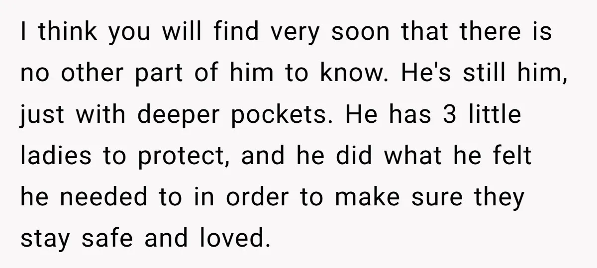 I think you will find very soon that there is no other part of him to know. He's still him, just with deeper pockets. He has 3 little ladies to...