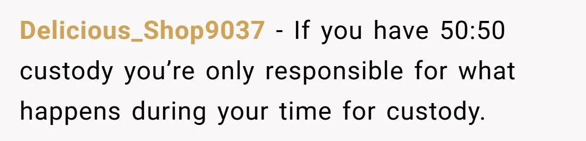 Delicious_Shop9037 − If you have 50:50 custody you’re only responsible for what happens during your time for custody.