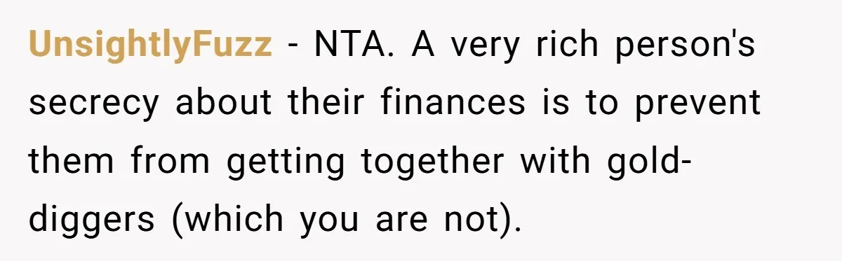 UnsightlyFuzz − NTA. A very rich person's secrecy about their finances is to prevent them from getting together with gold-diggers (which you are not).