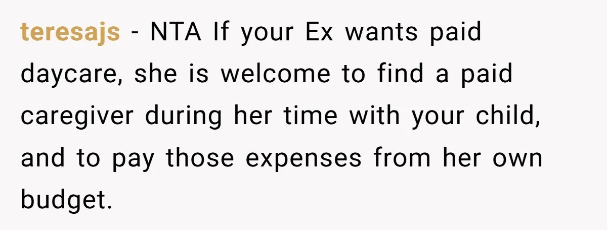 teresajs − NTA If your Ex wants paid daycare, she is welcome to find a paid caregiver during her time with your child, and to pay those expenses from her...