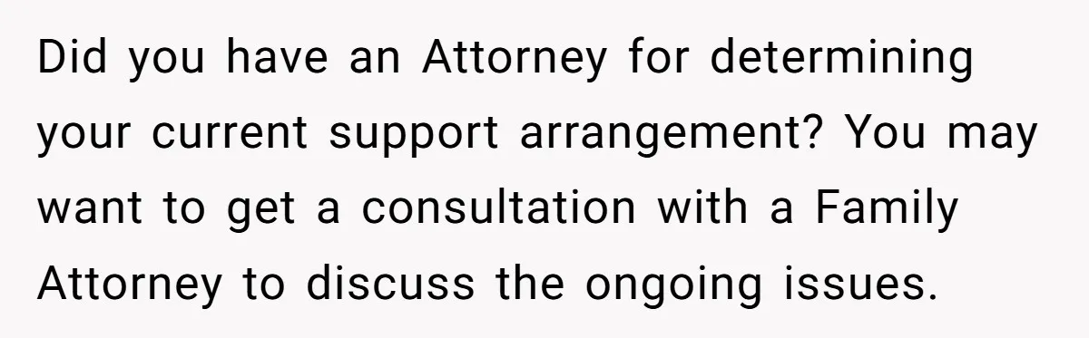 Did you have an Attorney for determining your current support arrangement? You may want to get a consultation with a Family Attorney to discuss the ongoing issues.