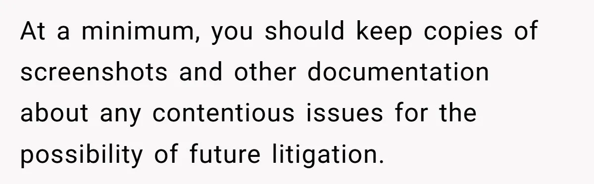 At a minimum, you should keep copies of screenshots and other documentation about any contentious issues for the possibility of future litigation.