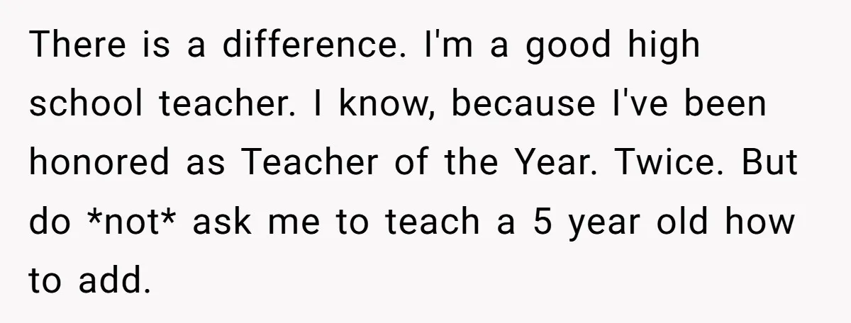 There is a difference. I'm a good high school teacher. I know, because I've been honored as Teacher of the Year. Twice. But do *not* ask me to teach a...