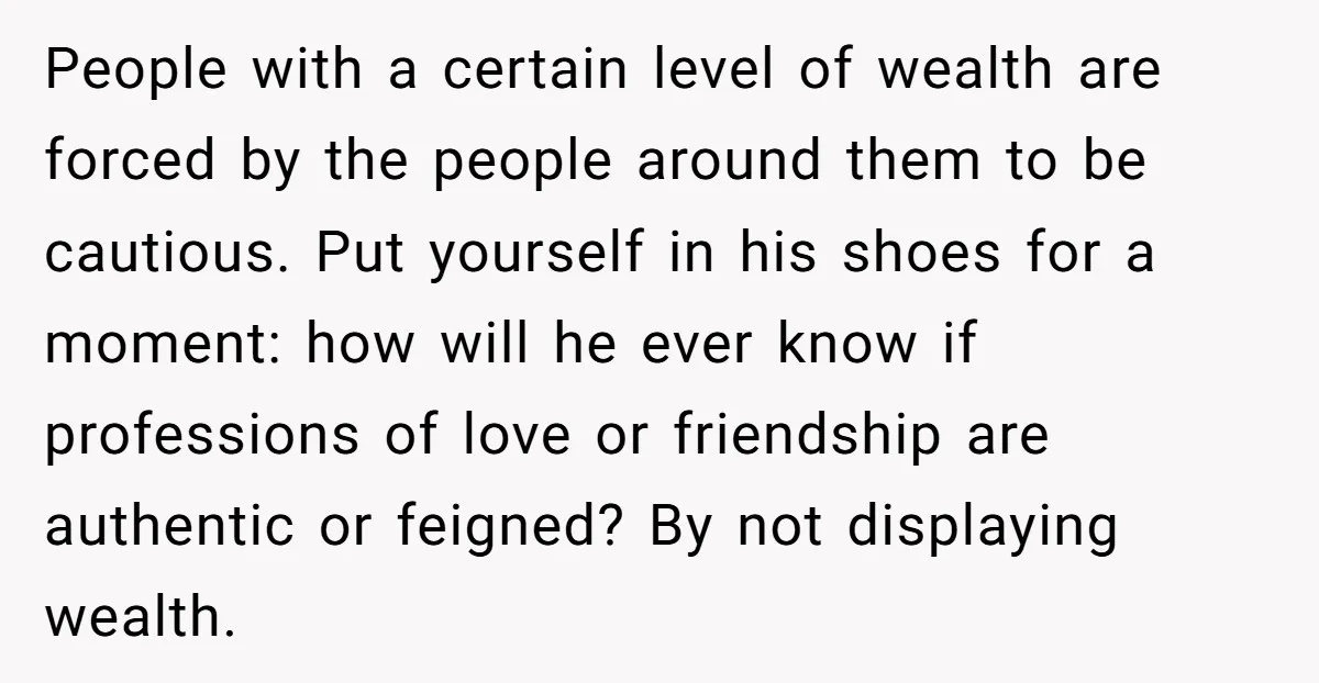 People with a certain level of wealth are forced by the people around them to be cautious. Put yourself in his shoes for a moment: how will he ever know...