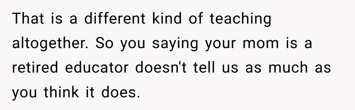 That is a different kind of teaching altogether. So you saying your mom is a retired educator doesn't tell us as much as you think it does.