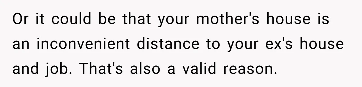 Or it could be that your mother's house is an inconvenient distance to your ex's house and job. That's also a valid reason.