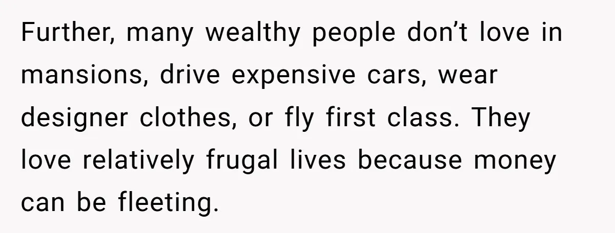Further, many wealthy people don’t love in mansions, drive expensive cars, wear designer clothes, or fly first class. They love relatively frugal lives because money can be fleeting.