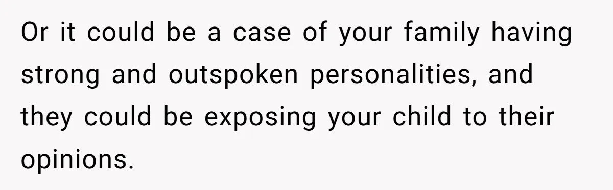 Or it could be a case of your family having strong and outspoken personalities, and they could be exposing your child to their opinions.