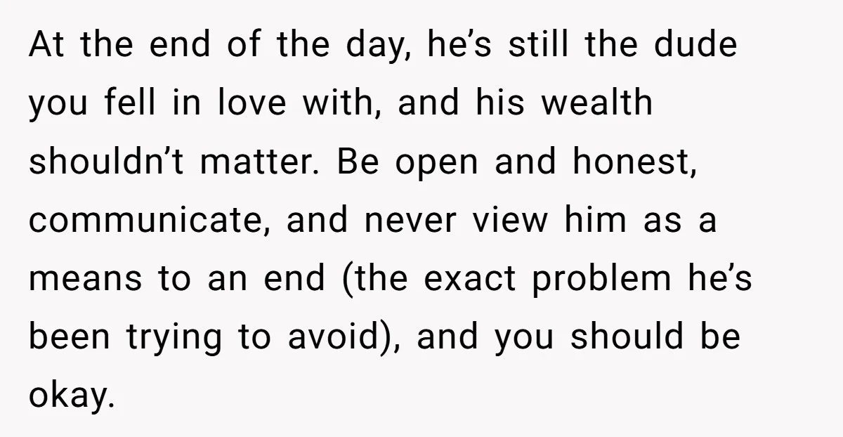 At the end of the day, he’s still the dude you fell in love with, and his wealth shouldn’t matter. Be open and honest, communicate, and never view him as...