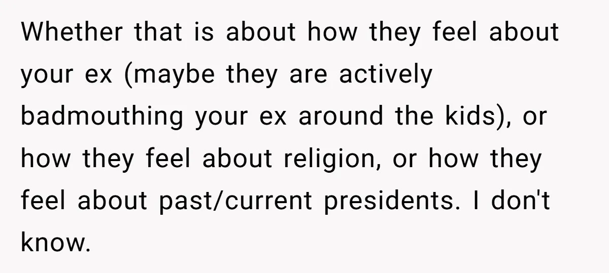 Whether that is about how they feel about your ex (maybe they are actively badmouthing your ex around the kids), or how they feel about religion, or how they feel...