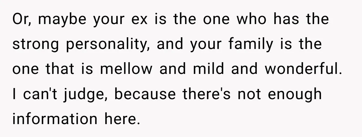 Or, maybe your ex is the one who has the strong personality, and your family is the one that is mellow and mild and wonderful. I can't judge, because there's...
