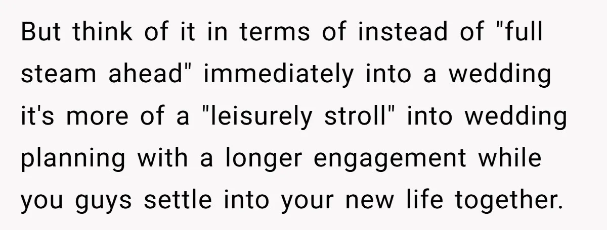 But think of it in terms of instead of "full steam ahead" immediately into a wedding it's more of a "leisurely stroll" into wedding planning with a longer engagement while...
