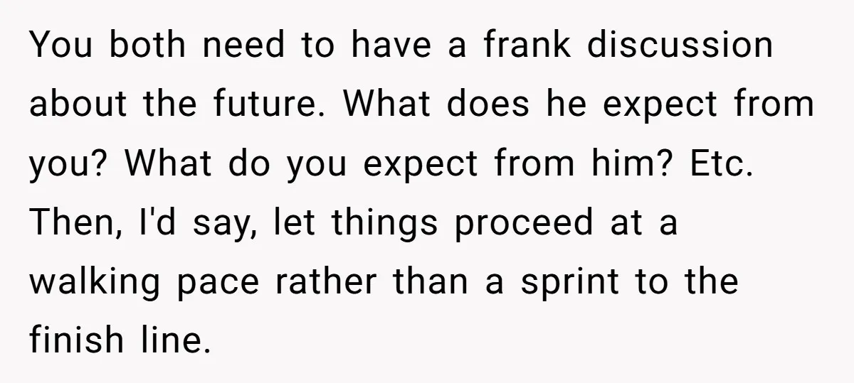 You both need to have a frank discussion about the future. What does he expect from you? What do you expect from him? Etc. Then, I'd say, let things proceed...