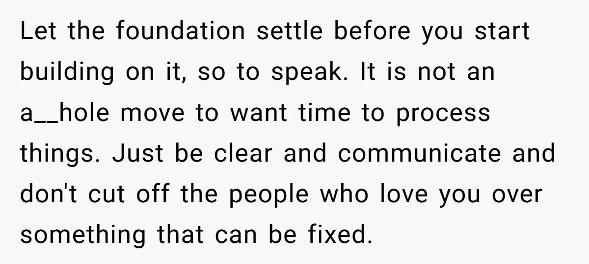 Let the foundation settle before you start building on it, so to speak. It is not an a__hole move to want time to process things. Just be clear and communicate...