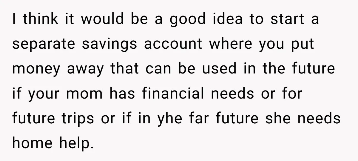 I think it would be a good idea to start a separate savings account where you put money away that can be used in the future if your mom has...
