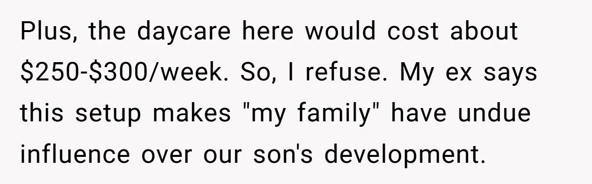 Plus, the daycare here would cost about $250-$300/week. So, I refuse. My ex says this setup makes "my family" have undue influence over our son's development.
