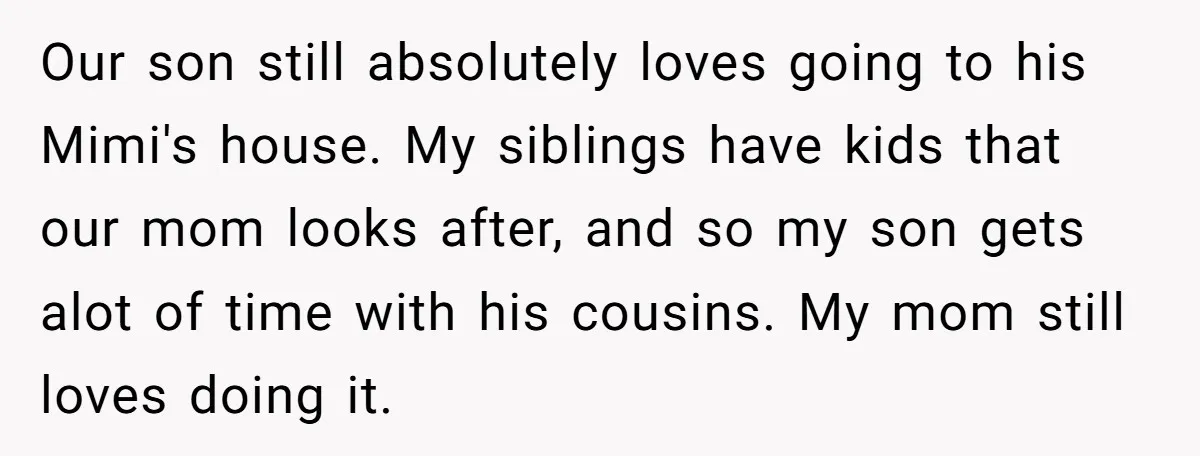 Our son still absolutely loves going to his Mimi's house. My siblings have kids that our mom looks after, and so my son gets alot of time with his cousins....