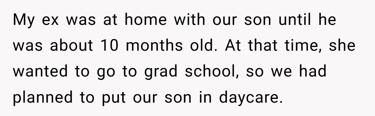 My ex was at home with our son until he was about 10 months old. At that time, she wanted to go to grad school, so we had planned to...
