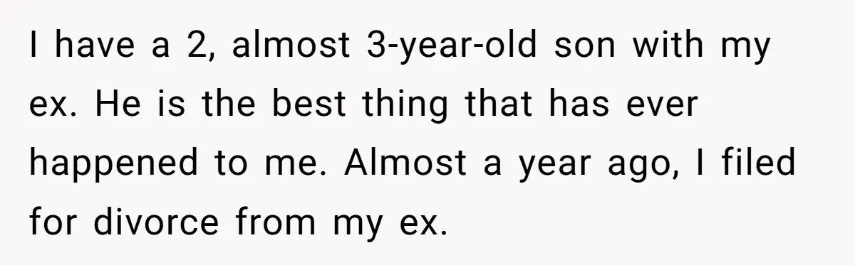 I have a 2, almost 3-year-old son with my ex. He is the best thing that has ever happened to me. Almost a year ago, I filed for divorce from...