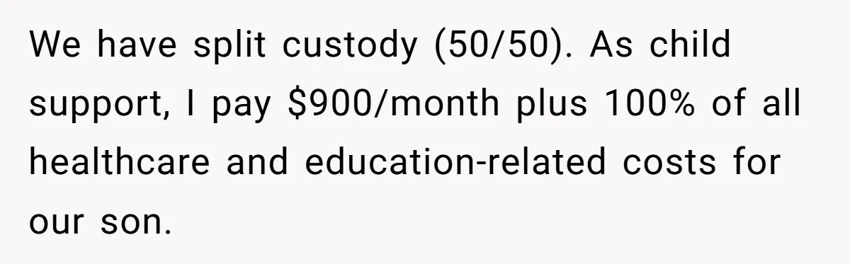 We have split custody (50/50). As child support, I pay $900/month plus 100% of all healthcare and education-related costs for our son.