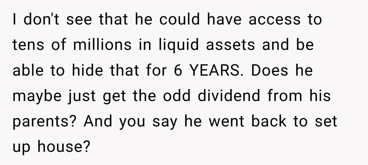 I don't see that he could have access to tens of millions in liquid assets and be able to hide that for 6 YEARS. Does he maybe just get the...