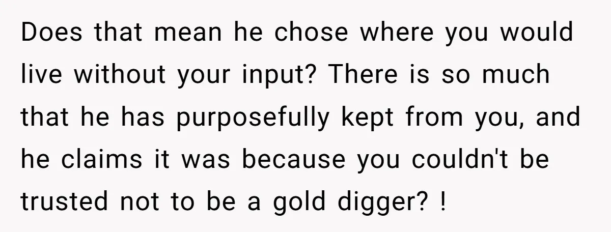 Does that mean he chose where you would live without your input? There is so much that he has purposefully kept from you, and he claims it was because you...
