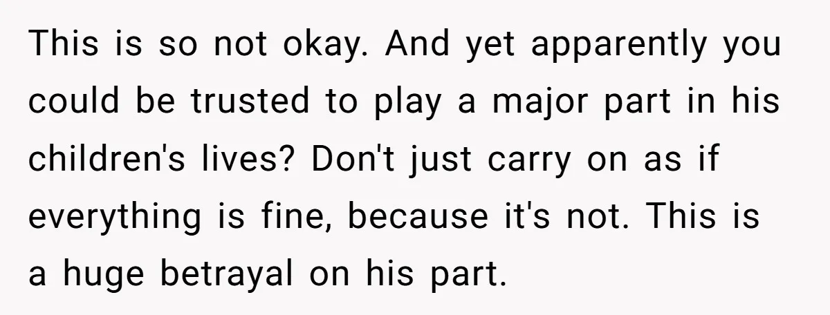This is so not okay. And yet apparently you could be trusted to play a major part in his children's lives? Don't just carry on as if everything is fine,...