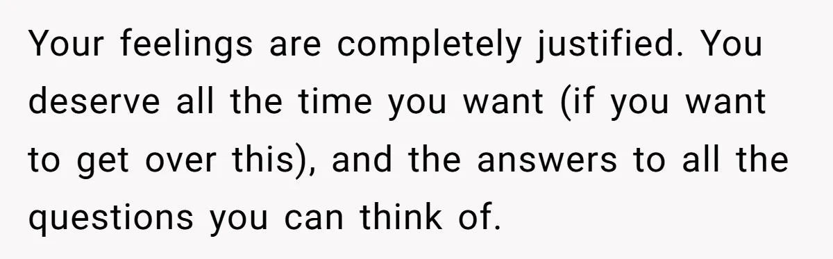 Your feelings are completely justified. You deserve all the time you want (if you want to get over this), and the answers to all the questions you can think of.