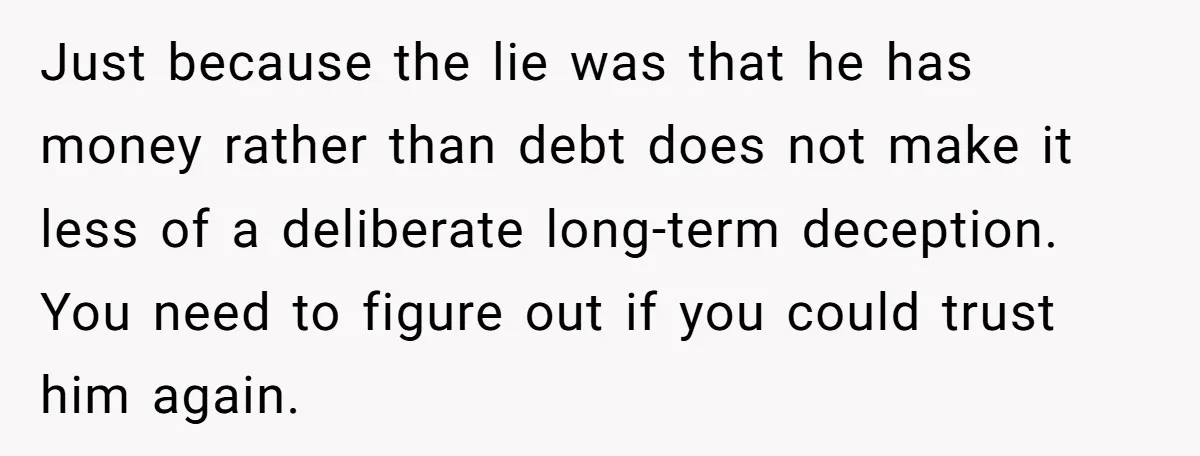 Just because the lie was that he has money rather than debt does not make it less of a deliberate long-term deception. You need to figure out if you could...