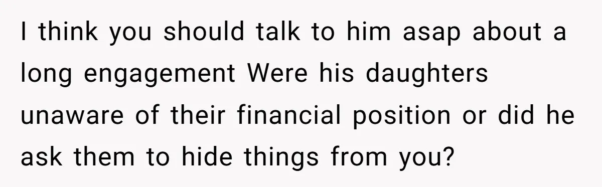 I think you should talk to him asap about a long engagement Were his daughters unaware of their financial position or did he ask them to hide things from you?