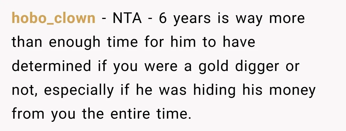 hobo_clown − NTA - 6 years is way more than enough time for him to have determined if you were a gold digger or not, especially if he was hiding...