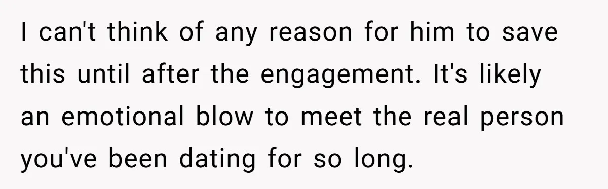 I can't think of any reason for him to save this until after the engagement. It's likely an emotional blow to meet the real person you've been dating for so...