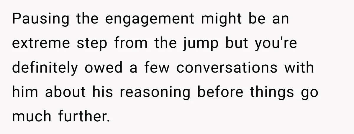 Pausing the engagement might be an extreme step from the jump but you're definitely owed a few conversations with him about his reasoning before things go much further.