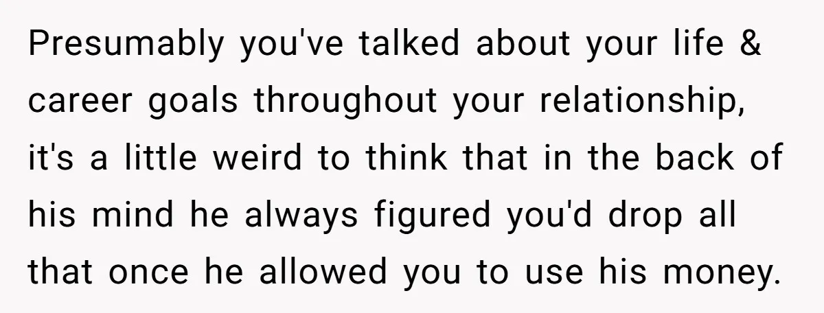 Presumably you've talked about your life & career goals throughout your relationship, it's a little weird to think that in the back of his mind he always figured you'd drop...