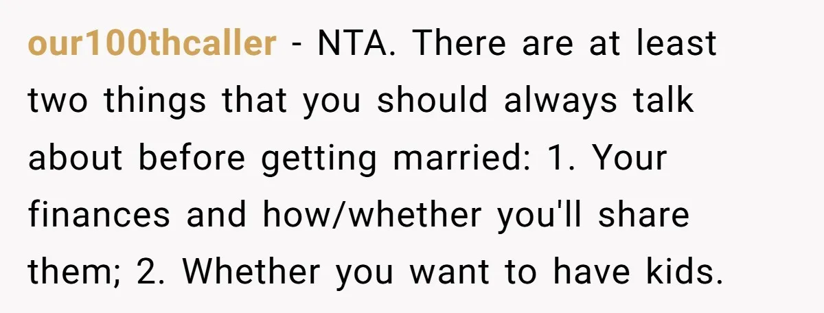our100thcaller − NTA. There are at least two things that you should always talk about before getting married: 1. Your finances and how/whether you'll share them; 2. Whether you want...