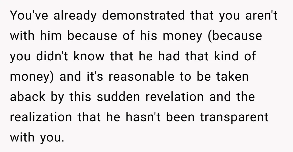 You've already demonstrated that you aren't with him because of his money (because you didn't know that he had that kind of money) and it's reasonable to be taken aback...