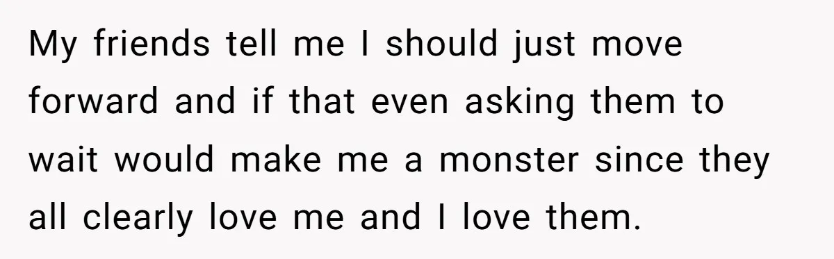 My friends tell me I should just move forward and if that even asking them to wait would make me a monster since they all clearly love me and I...