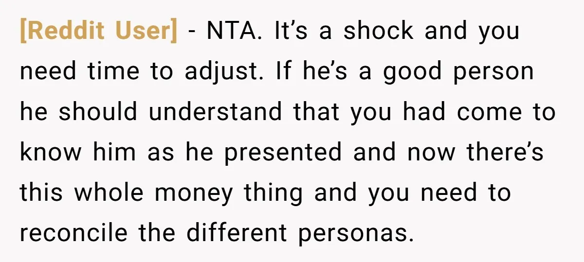 [Reddit User] − NTA. It’s a shock and you need time to adjust. If he’s a good person he should understand that you had come to know him as he...